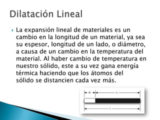    La expansión lineal de materiales es un
    cambio en la longitud de un material, ya sea
    su espesor, longitud de un lado, o diámetro,
    a causa de un cambio en la temperatura del
    material. Al haber cambio de temperatura en
    nuestro sólido, este a su vez gana energía
    térmica haciendo que los átomos del
    sólido se distancien cada vez más.
 