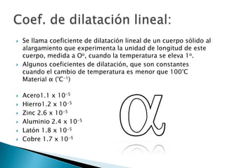    Se llama coeficiente de dilatación lineal de un cuerpo sólido al
    alargamiento que experimenta la unidad de longitud de este
    cuerpo, medida a Oo, cuando la temperatura se eleva 1o.
   Algunos coeficientes de dilatación, que son constantes
    cuando el cambio de temperatura es menor que 100°C
    Material α (°C-1)

   Acero1.1 x 10-5
   Hierro1.2 x 10-5
   Zinc 2.6 x 10-5
   Aluminio 2.4 x 10-5
   Latón 1.8 x 10-5
   Cobre 1.7 x 10-5
 