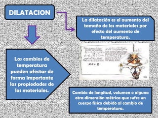 DILATACION La dilatación es el aumento del tamaño de los materiales por efecto del aumento de temperatura. Los cambios de temperatura pueden afectar de forma importante las propiedades de los materiales. Cambio de longitud, volumen o alguna otra dimensión métrica que sufre un cuerpo físico debido al cambio de temperatura. 