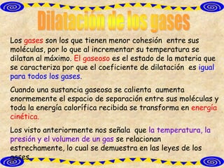 Los gases son los que tienen menor cohesión entre sus
moléculas, por lo que al incrementar su temperatura se
dilatan al máximo. El gaseoso es el estado de la materia que
se caracteriza por que el coeficiente de dilatación es igual
para todos los gases.
Cuando una sustancia gaseosa se calienta aumenta
enormemente el espacio de separación entre sus moléculas y
toda la energía calorífica recibida se transforma en energía
cinética.
Los visto anteriormente nos señala que la temperatura, la
presión y el volumen de un gas se relacionan
estrechamente, lo cual se demuestra en las leyes de los
gases.
 