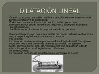 Cuando se expone una varilla metálica a la acción del calor observamos un
aumento progresivo de su longitud.
Podemos constatar entonces que cuanto más tiempo se haya
calentado, mayor será la temperatura adquirida y la longitud alcanzada.
 en consecuencia
 La dilatación es directamente proporcional a la temperatura.
Si experimentamos con dos o tres varillas del mismo material, verificaremos
que, a mayor longitud, se produce mayor dilatación.
Por lo tanto:
La dilatación es directamente proporcional a la longitud inicial. Trabajemos
ahora con tres o más varillas de diversas sustancias, por ejemplo
cobre, aluminio, hierro, cinc, etc. Verificaremos que al alcanzar todas la
misma temperatura, sus longitudes son diferentes.
En consecuencia:
La dilatación depende de la sustancia que constituye el cuerpo.
 