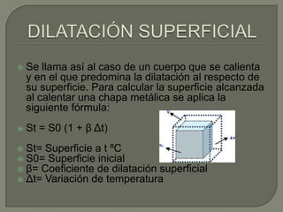    Se llama así al caso de un cuerpo que se calienta
    y en el que predomina la dilatación al respecto de
    su superficie. Para calcular la superficie alcanzada
    al calentar una chapa metálica se aplica la
    siguiente fórmula:
   St = S0 (1 + β Δt)
   St= Superficie a t ºC
   S0= Superficie inicial
   β= Coeficiente de dilatación superficial
   Δt= Variación de temperatura
 