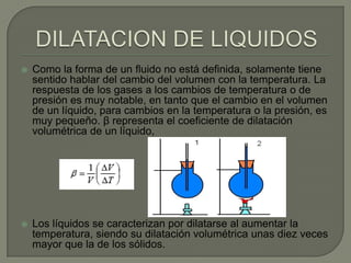    Como la forma de un fluido no está definida, solamente tiene
    sentido hablar del cambio del volumen con la temperatura. La
    respuesta de los gases a los cambios de temperatura o de
    presión es muy notable, en tanto que el cambio en el volumen
    de un líquido, para cambios en la temperatura o la presión, es
    muy pequeño. β representa el coeficiente de dilatación
    volumétrica de un líquido,




   Los líquidos se caracterizan por dilatarse al aumentar la
    temperatura, siendo su dilatación volumétrica unas diez veces
    mayor que la de los sólidos.
 