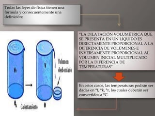 Todas las leyes de física tienen una
fórmula y consecuentemente una
definición:
“LA DILATACIÓN VOLUMÉTRICA QUE
SE PRESENTA EN UN LIQUIDO ES
DIRECTAMENTE PROPORCIONAL A LA
DIFERENCIA DE VOLÚMENES E
INVERSAMENTE PROPORCIONAL AL
VOLUMEN INICIAL MULTIPLICADO
POR LA DIFERENCIA DE
TEMPERATURAS”
En estos casos, las temperaturas podrán ser
dadas en °f, °k, °r, los cuales deberán ser
convertidos a °C.
 