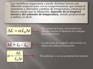  Los científicos empezaron a medir distintas barras con
diferente material para ver el comportamiento que tenían al
someterse a diferentes cambios de temperatura, entonces se
dieron cuenta que la dilatación, depende de la longitud
inicial y del aumento de temperatura, siendo proporcional
a ambos, es decir.
0L L t  
Esto quiere decir que, esa ecuación nos
permite calcular la dilatación de cualquier
dimensión lineal…
L = Lf - Lo
La diferencia de longitud, entra la final y la
inicial está dada por la ecuación
0
L
L t




El coeficiente  es una propiedad del material
 