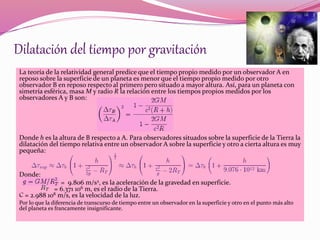 Dilatación del tiempo por gravitación 
La teoría de la relatividad general predice que el tiempo propio medido por un observador A en 
reposo sobre la superficie de un planeta es menor que el tiempo propio medido por otro 
observador B en reposo respecto al primero pero situado a mayor altura. Así, para un planeta con 
simetría esférica, masa My radio R la relación entre los tiempos propios medidos por los 
observadores A y B son: 
Donde h es la altura de B respecto a A. Para observadores situados sobre la superficie de la Tierra la 
dilatación del tiempo relativa entre un observador A sobre la superficie y otro a cierta altura es muy 
pequeña: 
Donde: 
= 9.806 m/s2, es la aceleración de la gravedad en superficie. 
= 6.371 106 m, es el radio de la Tierra. 
C = 2.988 108 m/s, es la velocidad de la luz. 
Por lo que la diferencia de transcurso de tiempo entre un observador en la superficie y otro en el punto más alto 
del planeta es francamente insignificante. 
 