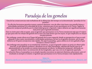 Paradoja de los gemelos 
Una de las consecuencias más turbadoras de la dilatación del tiempo es la denominada "paradoja de los 
gemelos". 
En ella dos hermanos gemelos toman caminos distintos: uno de ellos viaja hasta una estrella lejana a 
velocidades próximas a la velocidad de la luz, mientras que el otro permanece en la Tierra. Según la 
dilatación temporal predicha por la relatividad general, el gemelo viajero debería ser significativamente 
más joven que el gemelo terrestre. 
Esto es cierto pero sólo en parte, pues el gemelo que permanece en la Tierra envejecerá más que el viajero 
ya que para este los relojes del gemelo de la nave van más lentos que los suyos, lo que implicaría un mayor 
envejecimiento. 
Sin embargo, ponte ahora en el lugar del gemelo de la nave espacial; desde su perspectiva el que se está 
alejando (y por tanto moviéndose a velocidades próximas a la luz) es el gemelo terrestre, por lo que 
debería ser él quien envejeciera más rápido. He aquí la paradoja, ¡¡para ambos es el otro gemelo el que 
envejece a menor ritmo!! 
Sin embargo esta paradoja no es totalmente simétrica, ya que el gemelo viajero no sería un observador 
inercial, ya que debería acelerar y decelerar en su viaje interestelar, además del hecho que en el 
planteamiento se ha tenido en cuenta únicamente un efecto: la dilatación temporal, obviando un 
segundo efecto clave: la contracción de las longitudes, que vas a ver en el siguiente apartado. 
La solución física a la paradoja no es simple (puedes encontrar en internet distintas soluciones), pero el 
resultado es siempre el mismo: el gemelo que permanece en la Tierra envejece más rápidamente. 
http://e-ducativa. 
catedu.es/44700165/aula/archivos/repositorio/3000/3240/html/23_consecuencias_dilatacin_del 
_tiempo.html 

