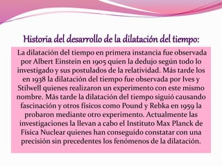 Historia del desarrollo de la dilatación del tiempo: 
La dilatación del tiempo en primera instancia fue observada 
por Albert Einstein en 1905 quien la dedujo según todo lo 
investigado y sus postulados de la relatividad. Más tarde los 
en 1938 la dilatación del tiempo fue observada por Ives y 
Stilwell quienes realizaron un experimento con este mismo 
nombre. Más tarde la dilatación del tiempo siguió causando 
fascinación y otros físicos como Pound y Rebka en 1959 la 
probaron mediante otro experimento. Actualmente las 
investigaciones la llevan a cabo el Instituto Max Planck de 
Física Nuclear quienes han conseguido constatar con una 
precisión sin precedentes los fenómenos de la dilatación. 
 