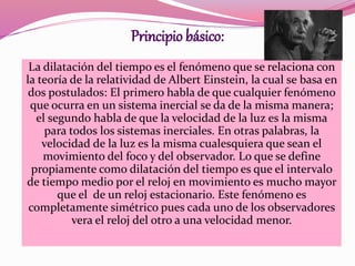 Principio básico: 
La dilatación del tiempo es el fenómeno que se relaciona con 
la teoría de la relatividad de Albert Einstein, la cual se basa en 
dos postulados: El primero habla de que cualquier fenómeno 
que ocurra en un sistema inercial se da de la misma manera; 
el segundo habla de que la velocidad de la luz es la misma 
para todos los sistemas inerciales. En otras palabras, la 
velocidad de la luz es la misma cualesquiera que sean el 
movimiento del foco y del observador. Lo que se define 
propiamente como dilatación del tiempo es que el intervalo 
de tiempo medio por el reloj en movimiento es mucho mayor 
que el de un reloj estacionario. Este fenómeno es 
completamente simétrico pues cada uno de los observadores 
vera el reloj del otro a una velocidad menor. 
 