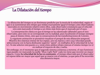 La Dilatación del tiempo 
La dilatación del tiempo es un fenómeno predicho por la teoría de la relatividad, según el 
que si se suministran dos relojes que midan exactamente igual el tiempo a dos observadores 
inerciales en movimiento relativo entre ellos, cada observador constataría que el reloj del 
otro está marcando el tiempo a un ritmo más lento que el marcado por el suyo. 
La interpretación clásica es que el tiempo se ha ralentizado (dilatado) para el otro 
observador, pero esto no se corresponde con la realidad, pues localmente el tiempo siempre 
pasa al mismo ritmo, sino que es consecuencia de las transformaciones de Lorentz. 
La siguiente animación te permitirá visualizar el porqué de esta dilatación temporal. 
Muestra dos sistemas emisor de luz-espejo, uno en reposo y otro cuya velocidad puede 
seleccionarse con la barra deslizante superior "speed", en múltiplos de la velocidad de la luz 
(c). Si este selector está puesto a 0, verás cómo ambos relojes marcan el mismo tiempo (10 s) 
en realizar el trayecto de ida y vuelta. 
Sin embargo, en el momento que el segundo sistema comienza a moverse, el rayo luminoso 
(que puedes ver marcando la casilla "Show Light Path" cada vez tiene que recorrer un mayor 
espacio. Como la velocidad de la luz es constante, el tiempo observado por el observador 
en reposo debe ser mayor que aquel que se mueve con el sistema, ya que para él ha recorrido 
una distancia mayor. 
 