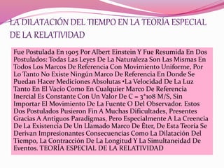 LA DILATACIÓN DEL TIEMPO EN LA TEORÍA ESPECIAL 
DE LA RELATIVIDAD 
Fue Postulada En 1905 Por Albert Einstein Y Fue Resumida En Dos 
Postulados: Todas Las Leyes De La Naturaleza Son Las Mismas En 
Todos Los Marcos De Referencia Con Movimiento Uniforme, Por 
Lo Tanto No Existe Ningún Marco De Referencia En Donde Se 
Puedan Hacer Mediciones Absolutas •La Velocidad De La Luz 
Tanto En El Vacío Como En Cualquier Marco De Referencia 
Inercial Es Constante Con Un Valor De C = 3*108 M/S, Sin 
Importar El Movimiento De La Fuente O Del Observador. Estos 
Dos Postulados Pusieron Fin A Muchas Dificultades, Presentes 
Gracias A Antiguos Paradigmas, Pero Especialmente A La Creencia 
De La Existencia De Un Llamado Marco De Éter, De Esta Teoría Se 
Derivan Impresionantes Consecuencias Como La Dilatación Del 
Tiempo, La Contracción De La Longitud Y La Simultaneidad De 
Eventos. TEORÍA ESPECIAL DE LA RELATIVIDAD 
 