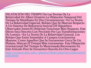 DILATACIÓN DEL TIEMPO En Las Teorías De La 
Relatividad De Albert Einstein La Dilatación Temporal Del 
Tiempo Se Manifiesta En Dos Circunstancias: •En La Teoría 
De La Relatividad Especial, Relojes Que Se Muevan Respecto 
A Un Sistema De Referencia Inercial (El Hipotético 
Observador Inmóvil) Deberían Funcionar Más Despacio. Este 
Efecto Esta Descrito Con Precisión Por Las Transformaciones 
De Lorentz. •En La Teoría De La Relatividad General, Los 
Relojes Que Estén Sometidos A Campos Gravitatorios 
Mayores, Como Aquellos Que Se Encuentren Cerca De Un 
Planeta, Marcan El Tiempo Más Lentamente. Esta Dilatación 
Gravitacional Del Tiempo Es Mencionada Brevemente En 
Este Artículo Pero Se Encuentra Descrita En Otro Lugar. 
http://science.sbcc.edu/~physics/flash/relativity/relatvisticcl 
ocks.html 
 