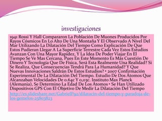 investigaciones 
1941 Rossi Y Hall Compararon La Población De Muones Producidos Por 
Rayos Cósmicos En Lo Alto De Una Montaña Y El Observado A Nivel Del 
Mar Utilizando La Dilatación Del Tiempo Como Explicación De Que 
Estos Pudieran Llegar A La Superficie Terrestre Cada Vez Estos Estudios 
Avanzan Con Una Mayor Rapidez, Y La Idea De Poder Viajar En El 
Tiempo Se Ve Mas Cercana, Pues En Este Momento Es Más Cuestión De 
Dinero Y Tecnología Que De Física, Será Esta Realmente Una Realidad? Si 
Se Realiza, Que Consecuencias Tendrá Para La Humanidad? Y Que 
Nuevas Innovaciones Saldrán De Estos Estudios? • 2007 Confirmación 
Experimental De La Dilatación Del Tiempo. Estudio De Dos Átomos Que 
Alcanzaban Velocidades De 0.64c Y 0,03c. Instituto Max Planck 
(Alemania), Se Determino La Edad De Los Átomos • Se Han Utilizado 
Dispositivos GPS Con El Objetivo De Medir La Dilatación Del Tiempo 
http://es.slideshare.net/GabrielP92/dilatacin-del-tiempo-y-paradoja-de-los- 
gemelos-25803823 
 