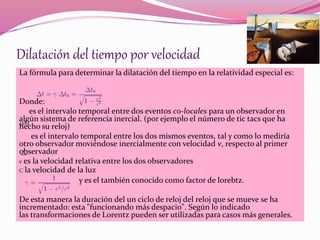 Dilatación del tiempo por velocidad 
La fórmula para determinar la dilatación del tiempo en la relatividad especial es: 
Donde: 
es el intervalo temporal entre dos eventos co-locales para un observador en 
algún sistema de referencia inercial. (por ejemplo el número de tic tacs que ha 
hecho su reloj) 
es el intervalo temporal entre los dos mismos eventos, tal y como lo mediría 
otro observador moviéndose inercialmente con velocidad v, respecto al primer 
observador 
v es la velocidad relativa entre los dos observadores 
C la velocidad de la luz 
y es el también conocido como factor de lorebtz. 
De esta manera la duración del un ciclo de reloj del reloj que se mueve se ha 
incrementado: esta "funcionando más despacio". Según lo indicado 
las transformaciones de Lorentz pueden ser utilizadas para casos más generales. 
 