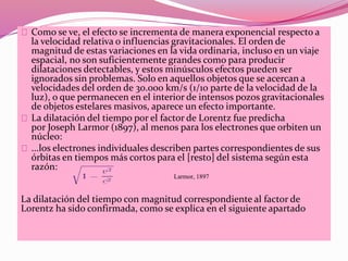 Como se ve, el efecto se incrementa de manera exponencial respecto a 
la velocidad relativa o influencias gravitacionales. El orden de 
magnitud de estas variaciones en la vida ordinaria, incluso en un viaje 
espacial, no son suficientemente grandes como para producir 
dilataciones detectables, y estos minúsculos efectos pueden ser 
ignorados sin problemas. Solo en aquellos objetos que se acercan a 
velocidades del orden de 30.000 km/s (1/10 parte de la velocidad de la 
luz), o que permanecen en el interior de intensos pozos gravitacionales 
de objetos estelares masivos, aparece un efecto importante. 
La dilatación del tiempo por el factor de Lorentz fue predicha 
por Joseph Larmor (1897), al menos para los electrones que orbiten un 
núcleo: 
...los electrones individuales describen partes correspondientes de sus 
órbitas en tiempos más cortos para el [resto] del sistema según esta 
razón: 
Larmor, 1897 
La dilatación del tiempo con magnitud correspondiente al factor de 
Lorentz ha sido confirmada, como se explica en el siguiente apartado 
 