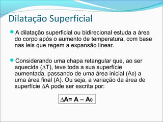 Dilatação Superficial
A dilatação superficial ou bidirecional estuda a área
 do corpo após o aumento de temperatura, com base
 nas leis que regem a expansão linear.

Considerando uma chapa retangular que, ao ser
 aquecida (∆T), teve toda a sua superfície
 aumentada, passando de uma área inicial (A0) a
 uma área final (A). Ou seja, a variação da área de
 superfície ∆A pode ser escrita por:

                   ∆A= A – A0
 