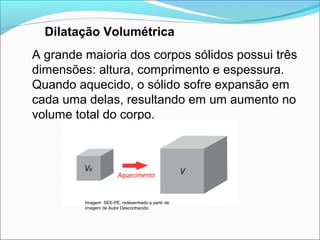 Dilatação Volumétrica
A grande maioria dos corpos sólidos possui três
dimensões: altura, comprimento e espessura.
Quando aquecido, o sólido sofre expansão em
cada uma delas, resultando em um aumento no
volume total do corpo.




         Imagem: SEE-PE, redesenhado a partir de
         imagem de Autor Desconhecido.
 