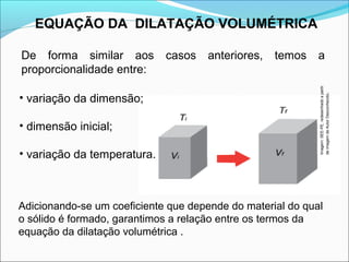 EQUAÇÃO DA DILATAÇÃO VOLUMÉTRICA

De forma similar aos         casos   anteriores,   temos    a
proporcionalidade entre:




                                                            Imagem: SEE-PE, redesenhado a partir
• variação da dimensão;




                                                            de imagem de Autor Desconhecido.
• dimensão inicial;

• variação da temperatura.



Adicionando-se um coeficiente que depende do material do qual
o sólido é formado, garantimos a relação entre os termos da
equação da dilatação volumétrica .
 