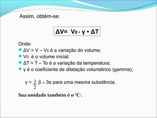 Assim, obtém-se:


                 ΔV= V0 • γ • ΔT
Onde:
 ΔV = V – V0 é a variação do volume;
 V0 é o volume inicial;
 ΔT = T – To é a variação da temperatura;
 γ é o coeficiente de dilatação volumétrico (gamma);

   γ = 3 β = 3α para uma mesma substância.
       2
Sua unidade também é o °C-1.
 
