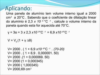 Aplicando:
Uma panela de alumínio tem volume interno igual a 2000
cm3 a 20°C . Sabendo que o coeficiente de dilatação linear
do alumínio é 2,3 x 10- 6 °C -1 , calcule o volume interno da
panela quando esta for aquecida até 70°C.

 γ = 3α = 3 x 2,3 x10- 6°C -1 = 6,9 x10- 6°C -1

 V = V0 (1 + γ ∆θ)

 V= 2000 . ( 1 + 6,9 x10- 6°C -1 . (70-20)
 V= 2000 . ( 1 + 6,9 . 0,000001. 50)
 V= 2000 .(1 + 0,000069. 50)
 V= 2000 (1 + 0,000345)
 V= 2000 ( 1,000345)
 V= 2000,69 cm3
 