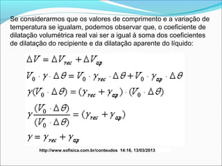 Se considerarmos que os valores de comprimento e a variação de
temperatura se igualam, podemos observar que, o coeficiente de
dilatação volumétrica real vai ser a igual à soma dos coeficientes
de dilatação do recipiente e da dilatação aparente do líquido:




         http://www.sofisica.com.br/conteudos 14:16, 13/03/2013
 