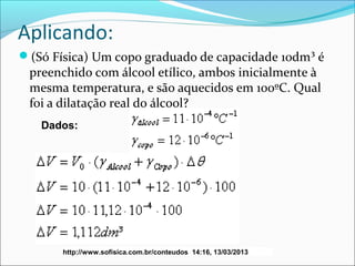 Aplicando:
(Só Física) Um copo graduado de capacidade 10dm³ é
 preenchido com álcool etílico, ambos inicialmente à
 mesma temperatura, e são aquecidos em 100ºC. Qual
 foi a dilatação real do álcool?
   Dados:




       http://www.sofisica.com.br/conteudos 14:16, 13/03/2013
 
