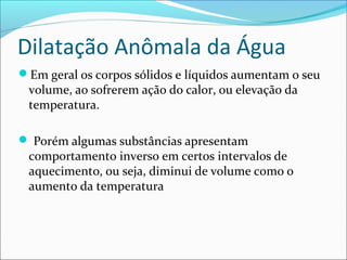 Dilatação Anômala da Água
Em geral os corpos sólidos e líquidos aumentam o seu
 volume, ao sofrerem ação do calor, ou elevação da
 temperatura.

 Porém algumas substâncias apresentam
 comportamento inverso em certos intervalos de
 aquecimento, ou seja, diminui de volume como o
 aumento da temperatura
 