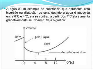 A água é um exemplo de substancia que apresenta esta
 inversão na dilatação, ou seja, quando a água é aquecida
 entre 0ºC e 4ºC, ela se contrai, a partir dos 4ºC ela aumenta
 gradativamente seu volume. Veja o gráfico:
 