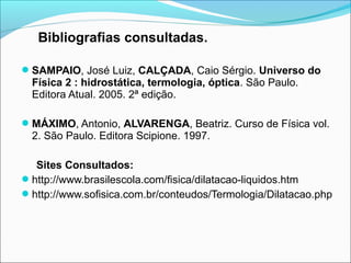 Bibliografias consultadas.

SAMPAIO, José Luiz, CALÇADA, Caio Sérgio. Universo do
  Física 2 : hidrostática, termologia, óptica. São Paulo.
  Editora Atual. 2005. 2ª edição.

MÁXIMO, Antonio, ALVARENGA, Beatriz. Curso de Física vol.
  2. São Paulo. Editora Scipione. 1997.

  Sites Consultados:
http://www.brasilescola.com/fisica/dilatacao-liquidos.htm
http://www.sofisica.com.br/conteudos/Termologia/Dilatacao.php
 