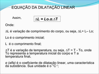 EQUAÇÃO DA DILATAÇÃO LINEAR

     Assim,
                     ∆L = Lo.α.∆T
Onde:
∆L é variação de comprimento do corpo, ou seja, ∆L= L– Lo;
Lo é o comprimento inicial;
L é o comprimento final;
∆T é a variação de temperatura, ou seja, ∆T = T - To, onde
To representa a temperatura inicial do corpo e T a
temperatura final.
α (alfa) é o coeficiente de dilatação linear, uma característica
da substância. Sua unidade é o °C-1;
 