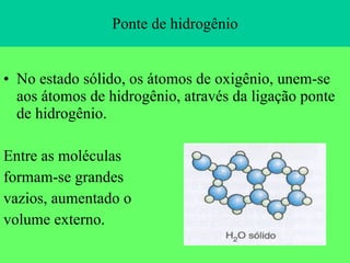 Ponte de hidrogênio No estado sólido, os átomos de oxigênio, unem-se aos átomos de hidrogênio, através da ligação ponte de hidrogênio. Entre as moléculas formam-se grandes  vazios, aumentado o volume externo. 