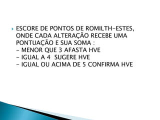    ESCORE DE PONTOS DE ROMILTH-ESTES,
    ONDE CADA ALTERAÇÃO RECEBE UMA
    PONTUAÇÃO E SUA SOMA :
    - MENOR QUE 3 AFASTA HVE
    - IGUAL A 4 SUGERE HVE
    - IGUAL OU ACIMA DE 5 CONFIRMA HVE
 