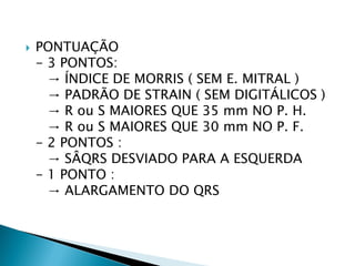    PONTUAÇÃO
    - 3 PONTOS:
      → ÍNDICE DE MORRIS ( SEM E. MITRAL )
      → PADRÃO DE STRAIN ( SEM DIGITÁLICOS )
      → R ou S MAIORES QUE 35 mm NO P. H.
      → R ou S MAIORES QUE 30 mm NO P. F.
    - 2 PONTOS :
      → SÂQRS DESVIADO PARA A ESQUERDA
    - 1 PONTO :
      → ALARGAMENTO DO QRS
 