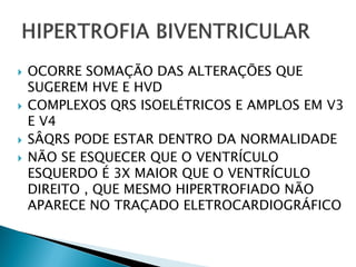    OCORRE SOMAÇÃO DAS ALTERAÇÕES QUE
    SUGEREM HVE E HVD
   COMPLEXOS QRS ISOELÉTRICOS E AMPLOS EM V3
    E V4
   SÂQRS PODE ESTAR DENTRO DA NORMALIDADE
   NÃO SE ESQUECER QUE O VENTRÍCULO
    ESQUERDO É 3X MAIOR QUE O VENTRÍCULO
    DIREITO , QUE MESMO HIPERTROFIADO NÃO
    APARECE NO TRAÇADO ELETROCARDIOGRÁFICO
 