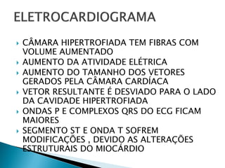    CÂMARA HIPERTROFIADA TEM FIBRAS COM
    VOLUME AUMENTADO
   AUMENTO DA ATIVIDADE ELÉTRICA
   AUMENTO DO TAMANHO DOS VETORES
    GERADOS PELA CÂMARA CARDÍACA
   VETOR RESULTANTE É DESVIADO PARA O LADO
    DA CAVIDADE HIPERTROFIADA
   ONDAS P E COMPLEXOS QRS DO ECG FICAM
    MAIORES
   SEGMENTO ST E ONDA T SOFREM
    MODIFICAÇÕES , DEVIDO AS ALTERAÇÕES
    ESTRUTURAIS DO MIOCÁRDIO
 