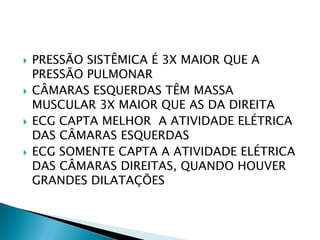    PRESSÃO SISTÊMICA É 3X MAIOR QUE A
    PRESSÃO PULMONAR
   CÂMARAS ESQUERDAS TÊM MASSA
    MUSCULAR 3X MAIOR QUE AS DA DIREITA
   ECG CAPTA MELHOR A ATIVIDADE ELÉTRICA
    DAS CÂMARAS ESQUERDAS
   ECG SOMENTE CAPTA A ATIVIDADE ELÉTRICA
    DAS CÂMARAS DIREITAS, QUANDO HOUVER
    GRANDES DILATAÇÕES
 