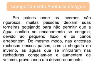 Em países onde os invernos são rigorosos, muitas pessoas deixam suas torneiras gotejando para não permitir que a água contida no encanamento se congele, devido ao pequeno fluxo, e os canos arrebentem. Do mesmo modo, nas encostas rochosas desses países, com a chegada do inverno, as águas que se infiltraram nas rachaduras congelam-se e aumentam de volume, provocando um desmoronamento.  