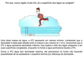 Uma dada massa de água, a 4ºC apresenta um volume mínimo. Lembrando que a densidade é dada pela relação entre a massa e seu volume (d = m/v), concluímos que a 4ºC a água apresenta densidade máxima. Isso explica o fato dos lagos chegarem a ter suas superfícies congeladas, enquanto no fundo a água permanece líquida a 4ºC.  Como a 4ºC água tem densidade máxima, ela permanece no fundo não havendo possibilidade de se estabelecer o equilíbrio térmico por diferença de densidade. 