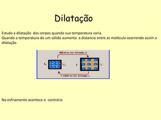Dilatação
Estuda a dilatação dos corpos quando sua temperatura varia.
Quando a temperatura do um sólido aumenta a distancia entre as molécula ocorrendo assim a
dilatação
No esfriamento acontece o contrário
 