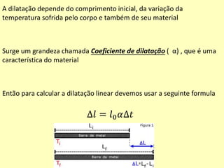 A dilatação depende do comprimento inicial, da variação da
temperatura sofrida pelo corpo e também de seu material
Surge um grandeza chamada Coeficiente de dilatação ( α) , que é uma
característica do material
Então para calcular a dilatação linear devemos usar a seguinte formula
∆𝑙 = 𝑙0 𝛼∆𝑡
 