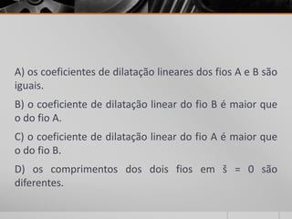 A) os coeficientes de dilatação lineares dos fios A e B são
iguais.
B) o coeficiente de dilatação linear do fio B é maior que
o do fio A.
C) o coeficiente de dilatação linear do fio A é maior que
o do fio B.
D) os comprimentos dos dois fios em š = 0 são
diferentes.
 