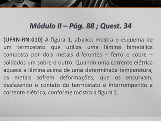 Módulo II – Pág. 88 ; Quest. 34
(UFRN-RN-010) A figura 1, abaixo, mostra o esquema de
um termostato que utiliza uma lâmina bimetálica
composta por dois metais diferentes – ferro e cobre –
soldados um sobre o outro. Quando uma corrente elétrica
aquece a lâmina acima de uma determinada temperatura,
os metais sofrem deformações, que os encurvam,
desfazendo o contato do termostato e interrompendo a
corrente elétrica, conforme mostra a figura 2.
 