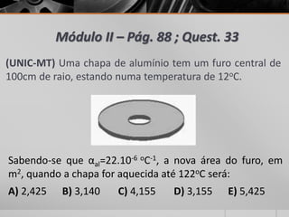 Módulo II – Pág. 88 ; Quest. 33
(UNIC-MT) Uma chapa de alumínio tem um furo central de
100cm de raio, estando numa temperatura de 12oC.
Sabendo-se que αal=22.10-6 oC-1, a nova área do furo, em
m2, quando a chapa for aquecida até 122oC será:
A) 2,425 B) 3,140 C) 4,155 D) 3,155 E) 5,425
 