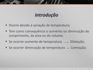 Introdução
 Ocorre devido à variação de temperatura;
 Tem como consequência o aumento ou diminuição do
comprimento, da área ou do volume;
 Se ocorrer aumento de temperatura Dilatação;
 Se ocorrer diminuição de temperatura Contração;
 