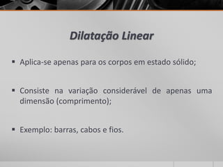 Dilatação Linear
 Aplica-se apenas para os corpos em estado sólido;
 Consiste na variação considerável de apenas uma
dimensão (comprimento);
 Exemplo: barras, cabos e fios.
 