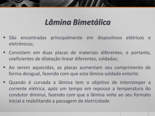 Lâmina Bimetálica
 São encontradas principalmente em dispositivos elétricos e
eletrônicos;
 Consistem em duas placas de materiais diferentes, e portanto,
coeficientes de dilatação linear diferentes, soldadas;
 Ao serem aquecidas, as placas aumentam seu comprimento de
forma desigual, fazendo com que esta lâmina soldada entorte;
 Quando é curvada a lâmina tem o objetivo de interromper a
corrente elétrica, após um tempo em repouso a temperatura do
condutor diminui, fazendo com que a lâmina volte ao seu formato
inicial e reabilitando a passagem de eletricidade.
 