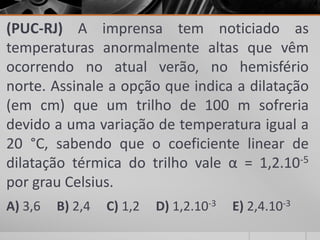 (PUC-RJ) A imprensa tem noticiado as
temperaturas anormalmente altas que vêm
ocorrendo no atual verão, no hemisfério
norte. Assinale a opção que indica a dilatação
(em cm) que um trilho de 100 m sofreria
devido a uma variação de temperatura igual a
20 °C, sabendo que o coeficiente linear de
dilatação térmica do trilho vale α = 1,2.10-5
por grau Celsius.
A) 3,6 B) 2,4 C) 1,2 D) 1,2.10-3 E) 2,4.10-3
 