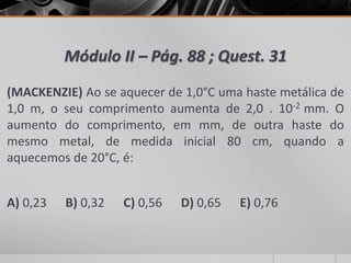 Módulo II – Pág. 88 ; Quest. 31
(MACKENZIE) Ao se aquecer de 1,0°C uma haste metálica de
1,0 m, o seu comprimento aumenta de 2,0 . 10-2 mm. O
aumento do comprimento, em mm, de outra haste do
mesmo metal, de medida inicial 80 cm, quando a
aquecemos de 20°C, é:
A) 0,23 B) 0,32 C) 0,56 D) 0,65 E) 0,76
 