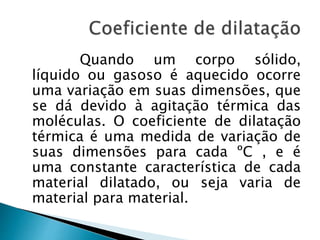 Quando um corpo sólido, 
líquido ou gasoso é aquecido ocorre 
uma variação em suas dimensões, que 
se dá devido à agitação térmica das 
moléculas. O coeficiente de dilatação 
térmica é uma medida de variação de 
suas dimensões para cada ºC , e é 
uma constante característica de cada 
material dilatado, ou seja varia de 
material para material. 
 