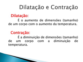 Dilatação: 
É o aumento de dimensões (tamanho) 
de um corpo com o aumento da temperatura. 
Contração: 
É a diminuição de dimensões (tamanho) 
de um corpo com a diminuição de 
temperatura. 
 